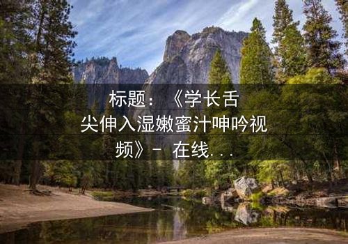 标题:《学长舌尖伸入湿嫩蜜汁呻吟视频》- 在线观看HD中字 - 揭秘校园禁忌之恋的隐秘角落