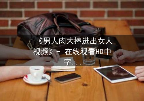 《男人肉大捧进出女人视频》- 在线观看HD中字 - 免费1080P超清完整无删