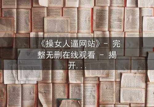 《操女人逼网站》- 完整无删在线观看 - 揭开人性最深处的秘密