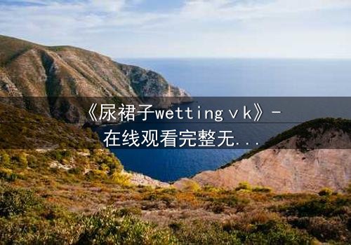 《尿裙子wettingⅴk》- 在线观看完整无删 - 一场意外引发的青春风暴