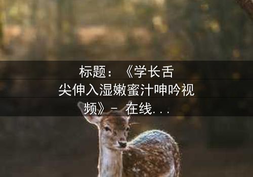 标题:《学长舌尖伸入湿嫩蜜汁呻吟视频》- 在线观看完整无删 - 揭秘校园禁忌之恋的激情瞬间