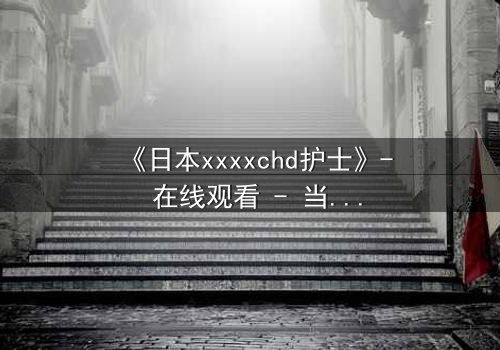 《日本xxxxchd护士》- 在线观看 - 当白衣天使沦为欲望囚徒