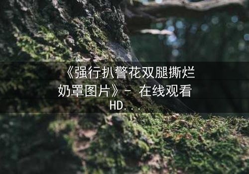 《强行扒警花双腿撕烂奶罩图片》- 在线观看HD中字 - 正义与黑暗的终极对决