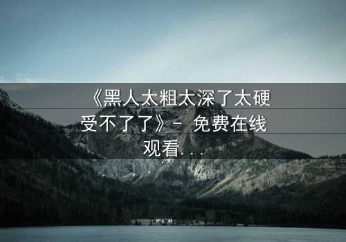 《黑人太粗太深了太硬受不了了》- 免费在线观看 - HD中字第3集