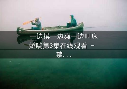 一边摸一边爽一边叫床娇喘第3集在线观看 - 禁忌之恋的极致感官风暴