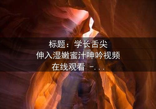 标题:学长舌尖伸入湿嫩蜜汁呻吟视频在线观看 - 完整无删版,揭开校园禁忌之恋的隐秘真相