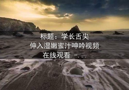 标题:学长舌尖伸入湿嫩蜜汁呻吟视频在线观看 - 揭秘校园禁忌之恋的隐秘角落