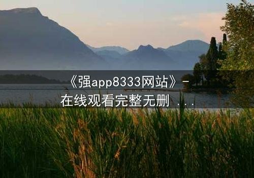 《强app8333网站》- 在线观看完整无删 - 当代码背后藏着致命陷阱