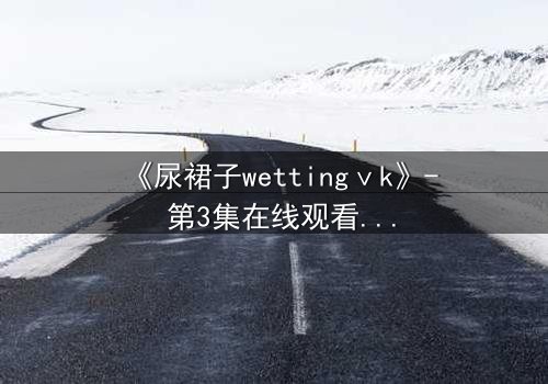 《尿裙子wettingⅴk》- 第3集在线观看 - 当秘密被液体揭开,命运如何反转?