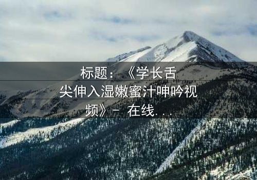 标题:《学长舌尖伸入湿嫩蜜汁呻吟视频》- 在线观看HD中字 - 揭秘校园禁忌之恋的隐秘角落
