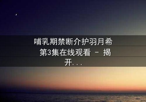 哺乳期禁断介护羽月希 第3集在线观看 - 揭开禁忌之恋的隐秘真相
