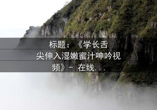 标题:《学长舌尖伸入湿嫩蜜汁呻吟视频》- 在线观看HD中字 - 揭秘校园禁忌之恋的隐秘角落