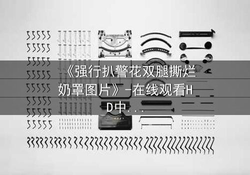 《强行扒警花双腿撕烂奶罩图片》-在线观看HD中字 - 正义与黑暗的终极对决