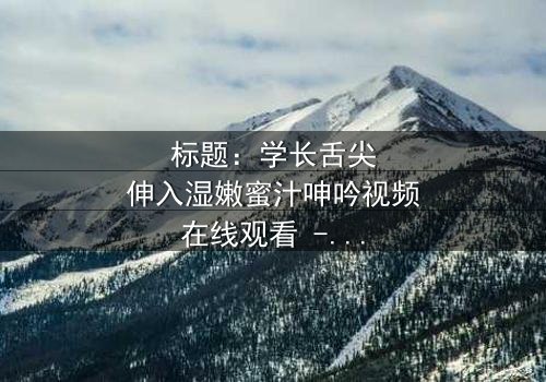 标题:学长舌尖伸入湿嫩蜜汁呻吟视频在线观看 - 完整无删版,揭秘校园禁忌之恋的隐秘角落