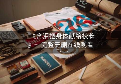 《含泪把身体献给校长》- 完整无删在线观看 - 当纯洁被权力撕裂