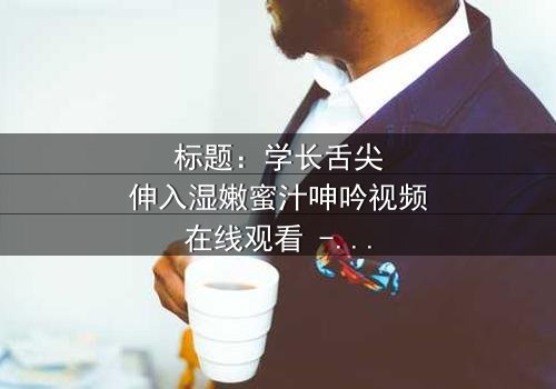 标题:学长舌尖伸入湿嫩蜜汁呻吟视频在线观看 - 完整无删版,揭开禁忌之恋的隐秘真相