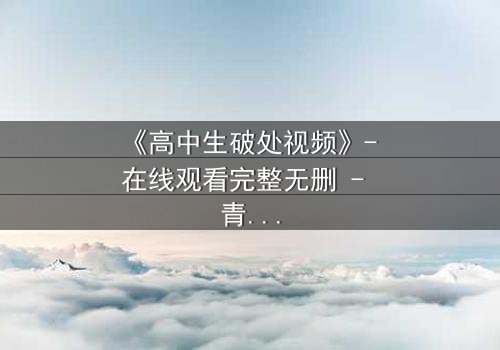 《高中生破处视频》- 在线观看完整无删 - 青春的秘密你敢揭开吗?