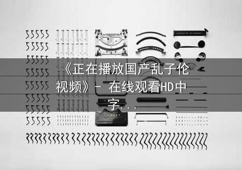 《正在播放国产乱子伦视频》- 在线观看HD中字 - 免费1080P超清完整无删