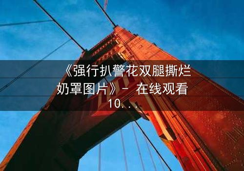 《强行扒警花双腿撕烂奶罩图片》- 在线观看1080P超清 - 真相背后隐藏的惊天秘密