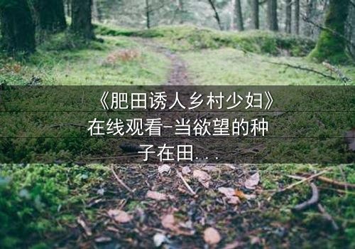 《肥田诱人乡村少妇》在线观看-当欲望的种子在田野间悄然发芽