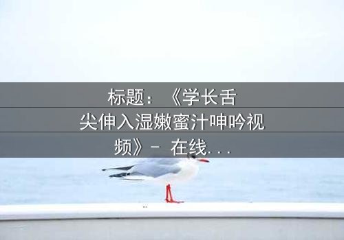 标题:《学长舌尖伸入湿嫩蜜汁呻吟视频》- 在线观看HD中字 - 揭秘校园禁忌之恋的隐秘角落