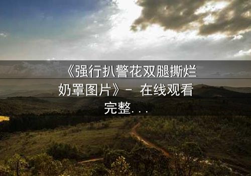 《强行扒警花双腿撕烂奶罩图片》- 在线观看完整无删 - 真相背后隐藏的惊天秘密