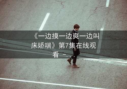 《一边摸一边爽一边叫床娇喘》第7集在线观看 - 当禁忌快感撕裂道德枷锁