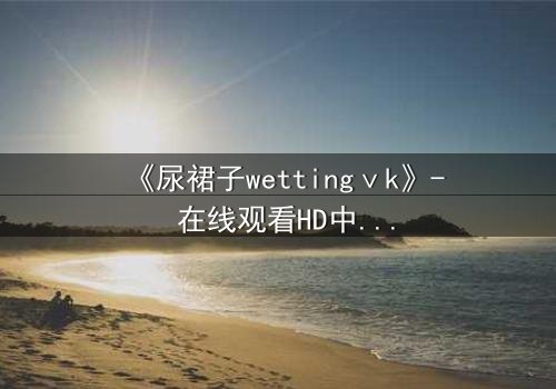 《尿裙子wettingⅴk》- 在线观看HD中字 - 一场意外引发的青春风暴