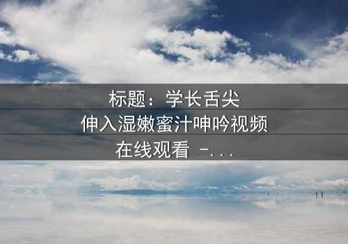 标题:学长舌尖伸入湿嫩蜜汁呻吟视频在线观看 - 完整无删版,揭秘校园禁忌之恋的隐秘角落