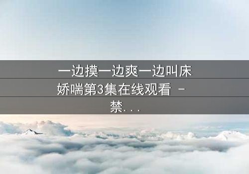 一边摸一边爽一边叫床娇喘第3集在线观看 - 禁忌之恋的极致感官风暴