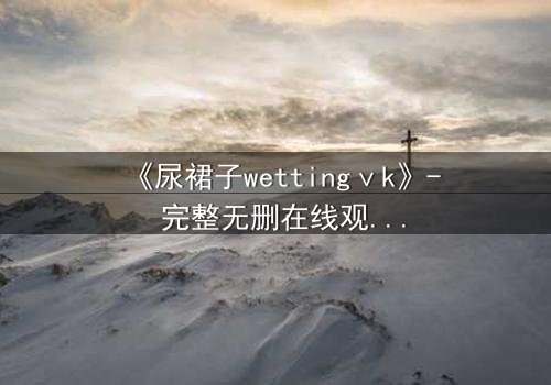 《尿裙子wettingⅴk》- 完整无删在线观看 - 一场意外引发的青春风暴