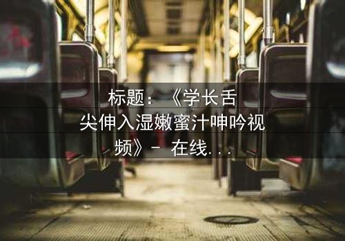 标题:《学长舌尖伸入湿嫩蜜汁呻吟视频》- 在线观看完整无删 - 揭秘校园暗恋的禁忌之恋
