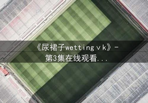 《尿裙子wettingⅴk》- 第3集在线观看 - 当羞耻成为生存的武器