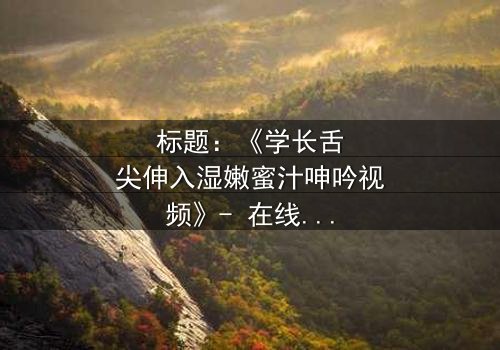 标题:《学长舌尖伸入湿嫩蜜汁呻吟视频》- 在线观看完整无删 - 揭秘禁忌之恋的隐秘角落