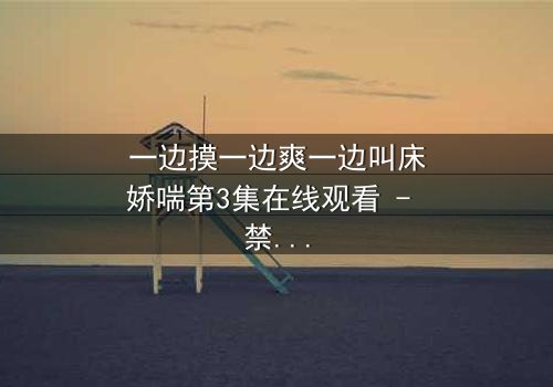 一边摸一边爽一边叫床娇喘第3集在线观看 - 禁忌之恋的极致感官风暴
