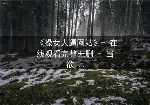 《操女人逼网站》- 在线观看完整无删 - 当欲望与人性在屏幕两端激烈碰撞