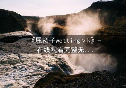 《尿裙子wettingⅴk》- 在线观看完整无删 - 当羞耻成为生存的武器