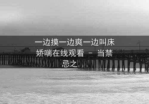 一边摸一边爽一边叫床娇喘在线观看 - 当禁忌之恋遇上致命诱惑,谁能全身而退?