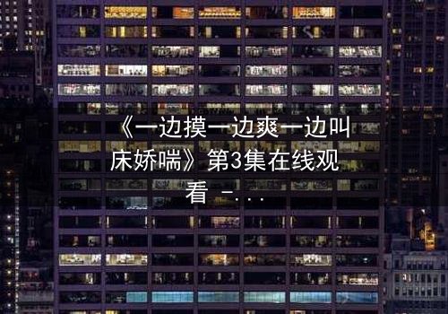 《一边摸一边爽一边叫床娇喘》第3集在线观看 - 禁忌之恋的极致感官风暴