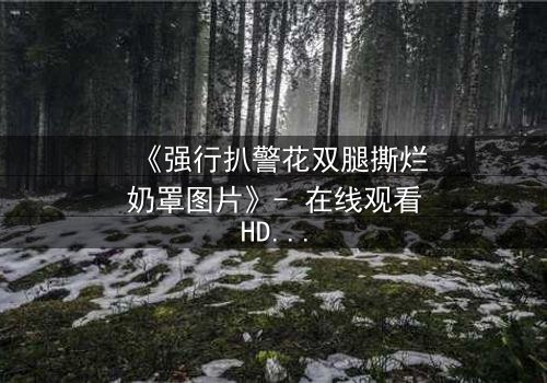 《强行扒警花双腿撕烂奶罩图片》- 在线观看HD中字 - 正义与黑暗的终极对决