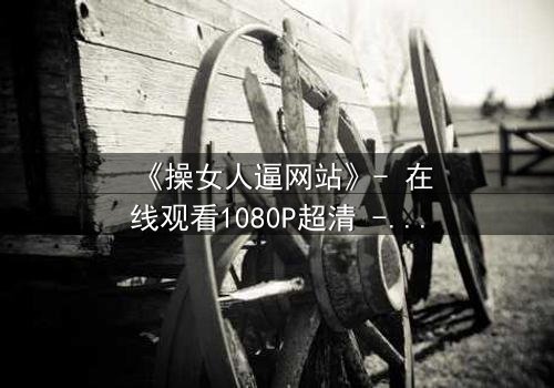 《操女人逼网站》- 在线观看1080P超清 - 当欲望与人性在屏幕后激烈碰撞