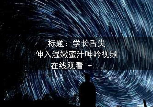 标题:学长舌尖伸入湿嫩蜜汁呻吟视频在线观看 - 完整无删版,揭秘校园禁忌之恋的激情瞬间