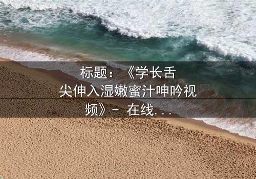 标题:《学长舌尖伸入湿嫩蜜汁呻吟视频》- 在线观看HD中字 - 揭秘校园禁忌之恋的隐秘角落