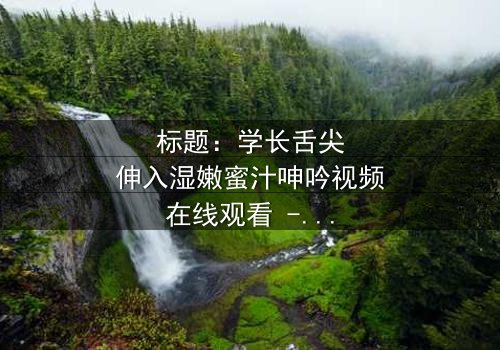 标题:学长舌尖伸入湿嫩蜜汁呻吟视频在线观看 - 完整无删版,揭秘校园禁忌之恋的隐秘角落