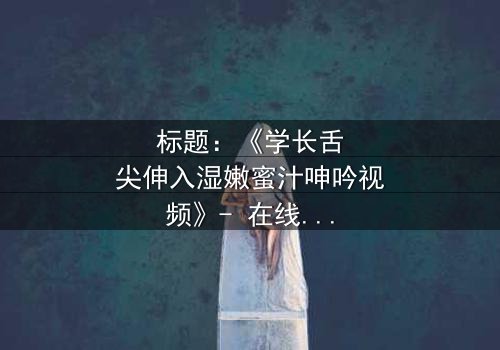 标题:《学长舌尖伸入湿嫩蜜汁呻吟视频》- 在线观看完整无删 - 揭秘校园禁忌之恋的隐秘角落