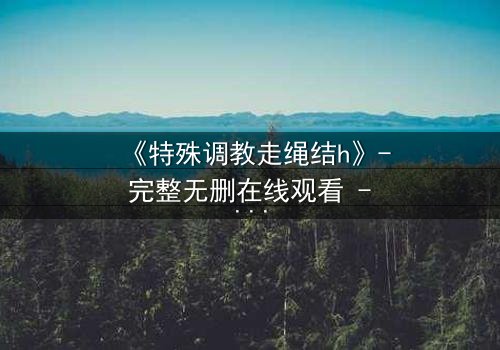 《特殊调教走绳结h》- 完整无删在线观看 - 揭开禁忌调教的隐秘真相