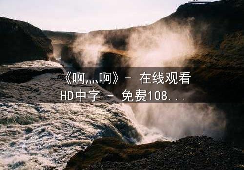 《啊灬啊》- 在线观看HD中字 - 免费1080P超清完整无删