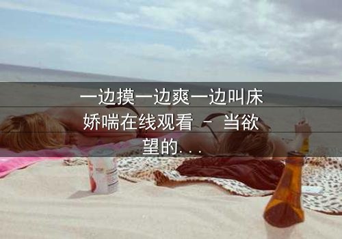 一边摸一边爽一边叫床娇喘在线观看 - 当欲望的指尖触碰禁忌的深渊