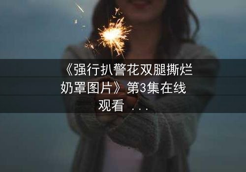 《强行扒警花双腿撕烂奶罩图片》第3集在线观看 - 正义与黑暗的终极对决