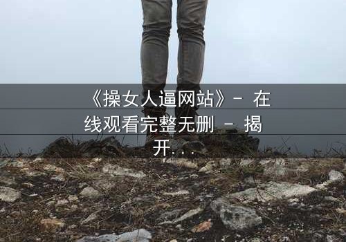 《操女人逼网站》- 在线观看完整无删 - 揭开网络背后的致命诱惑